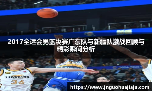 2017全运会男篮决赛广东队与新疆队激战回顾与精彩瞬间分析