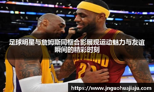 足球明星与詹姆斯同框合影展现运动魅力与友谊瞬间的精彩时刻